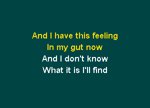And I have this feeling
In my gut now

And I don't know
What it is I'll find