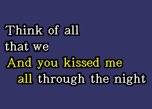 Think of all
that we

And you kissed me
all through the night