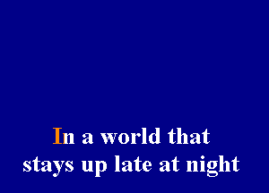 In a world that
stays up late at night