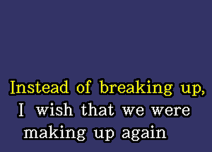 Instead of breaking up,
I Wish that we were
making up again