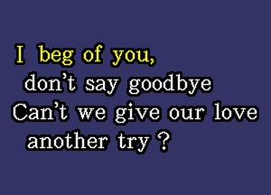 I beg of you,
don t say goodbye

Can,t we give our love
another try ?