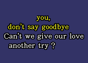 you,
don t say goodbye

Can,t we give our love
another try ?