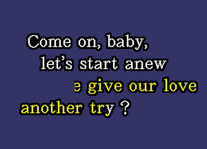 Come on, baby,
lefs start anew

3 give our love
another try '?