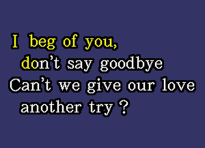 I beg of you,
donk say goodbye

Can,t we give our love
another try ?