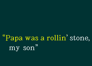 ((Papa was a rollin stone,
my son,,