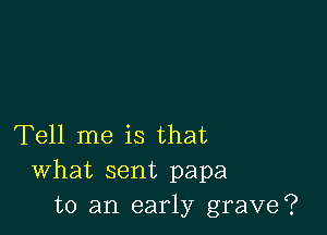 Tell me is that
What sent papa
to an early grave?