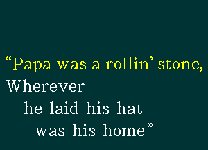 (tPapa was a rollin stone,

Wherever
he laid his hat
was his home