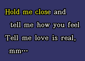 Hold me close and

tell me how you feel

Tell me love is real,

mm...