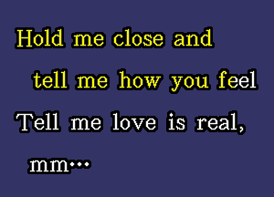 Hold me close and

tell me how you feel

Tell me love is real,

mm...