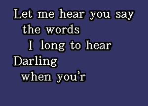 Let me hear you say
the words
I long to hear

Darling
When you,r