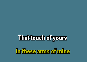 That touch of yours

In these arms of mine