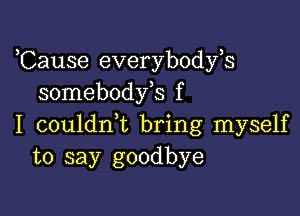 ,Cause everybodyh
somebodfs f

I couldrft bring myself
to say goodbye