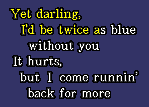 Yet darling,
Fd be twice as blue
Without you

It hurts,
but I come runnin

back for more