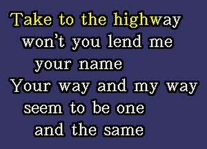 Take to the highway
won,t you lend me
your name
Your way and my way
seem to be one
and the same