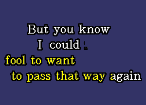 But you know
I could

fool to want
to pass that way again