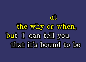 at
the Why or when,

but I can tell you
that ifs bound to be