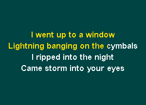 I went up to a window
Lightning banging on the cymbals

I ripped into the night
Came storm into your eyes