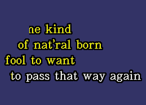 ne kind
of nafral born

fool to want
to pass that way again