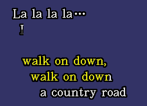 La la la 1am
T

walk on down,
walk on down
a country road