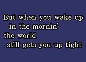 But When you wake up
in the mornid

the world
still gets you up tight