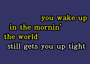 you wake up
in the mornid

the world
still gets you up tight