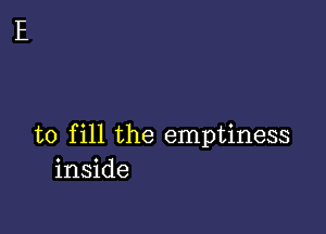 to fill the emptiness
inside