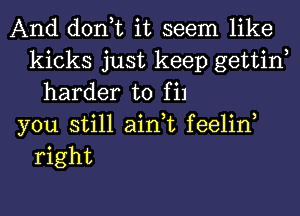 And don,t it seem like
kicks just keep gettin
harder to fil
you still ain,t feelin,
right