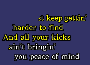 st keep gettirf
harder to find

And all your kicks
ainWL bringid
you peace of mind