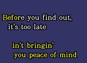 Before you find out,
ifs too late

in t bringid
you peace of mind