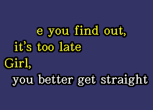 e you find out,
ifs too late

Girl,
you better get straight