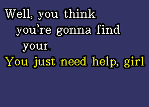 Well, you think
you,re gonna find
your

You just need help, girl