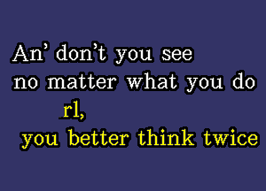 Any donot you see
no matter What you do

r1,
you better think twice