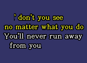 , donot you see
no matter What you do

You,ll never run away
from you