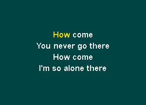 How come
You never go there

How come
I'm so alone there