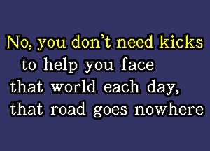 No, you don,t need kicks
to help you face

that world each day,

that road goes nowhere