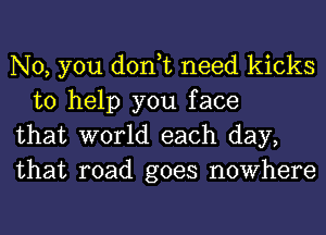 No, you don,t need kicks
to help you face

that world each day,

that road goes nowhere