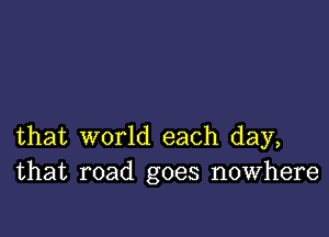 that world each day,
that road goes nowhere