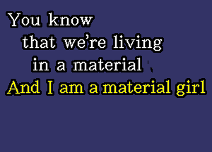 You know
that Wdre living
in a material

And I am a material girl