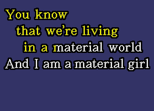 You know
that Wdre living
in a material world

And I am a material girl