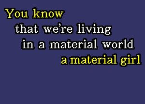 You know
that weTe living
in a material world

a material girl