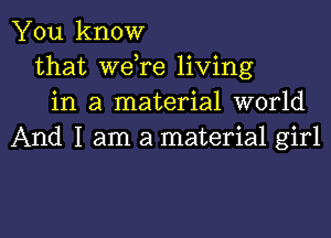 You know
that Wdre living
in a material world

And I am a material girl