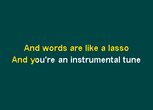 And words are like a lasso

And you're an instrumental tune
