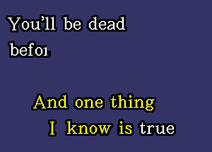 You,ll be dead
bef 01

And one thing

I know is true