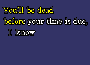 You,ll be dead
before your time is due,

I know