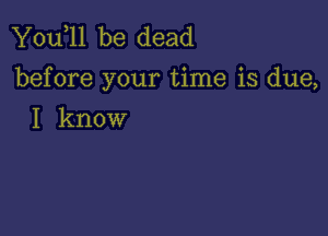 You,ll be dead
before your time is due,

I know