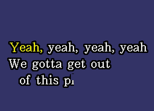 Yeah, yeah, yeah, yeah

We gotta get out
of this p1