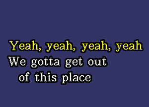 Yeah, yeah, yeah, yeah

We gotta get out
of this place