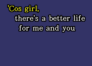 ,Cos girl,
therds a better life
for me and you