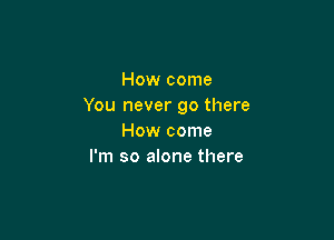 How come
You never go there

How come
I'm so alone there