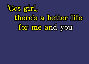 ,Cos girl,
therds a better life
for me and you